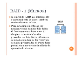 RAID - 1 (MIRROR)
E o nível de RAID que implementa
o espelhamento de disco, também
conhecido como mirror.
Para esta implementação são
necessários no mínimo dois discos.
O funcionamento deste nível é
simples: todos os dados são
gravados em dois discos diferentes;
se um disco falhar ou for removido,
os dados preservados no outro disco
permitem a não descontinuidade da
operação do sistema. 24
 