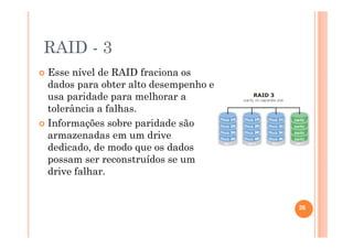RAID - 3
Esse nível de RAID fraciona os
dados para obter alto desempenho e
usa paridade para melhorar a
tolerância a falhas.
Informações sobre paridade são
armazenadas em um drive
dedicado, de modo que os dados
possam ser reconstruídos se um
drive falhar.
26
 