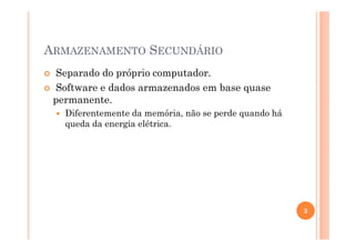 ARMAZENAMENTO SECUNDÁRIO
Separado do próprio computador.
Software e dados armazenados em base quase
permanente.
Diferentemente da memória, não se perde quando há
queda da energia elétrica.
3
 