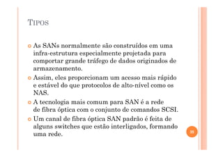 TIPOS
As SANs normalmente são construídos em uma
infra-estrutura especialmente projetada para
comportar grande tráfego de dados originados de
armazenamento.
Assim, eles proporcionam um acesso mais rápido
e estável do que protocolos de alto-nível como os
NAS.
A tecnologia mais comum para SAN é a rede
de fibra óptica com o conjunto de comandos SCSI.
Um canal de fibra óptica SAN padrão é feita de
alguns switches que estão interligados, formando
uma rede. 35
 
