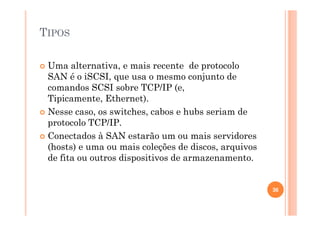 TIPOS
Uma alternativa, e mais recente de protocolo
SAN é o iSCSI, que usa o mesmo conjunto de
comandos SCSI sobre TCP/IP (e,
Tipicamente, Ethernet).
Nesse caso, os switches, cabos e hubs seriam de
protocolo TCP/IP.
Conectados à SAN estarão um ou mais servidores
(hosts) e uma ou mais coleções de discos, arquivos
de fita ou outros dispositivos de armazenamento.
36
 