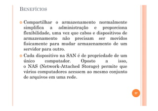 BENEFÍCIOS
Compartilhar o armazenamento normalmente
simplifica a administração e proporciona
flexibilidade, uma vez que cabos e dispositivos de
armazenamento não precisam ser movidos
fisicamente para mudar armazenamento de um
servidor para outro.
Cada dispositivo na SAN é de propriedade de um
único computador. Oposto a isso,
o NAS (Network-Attached Storage) permite que
vários computadores acessem ao mesmo conjunto
de arquivos em uma rede.
37
 