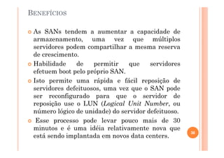 BENEFÍCIOS
As SANs tendem a aumentar a capacidade de
armazenamento, uma vez que múltiplos
servidores podem compartilhar a mesma reserva
de crescimento.
Habilidade de permitir que servidores
efetuem boot pelo próprio SAN.
Isto permite uma rápida e fácil reposição de
servidores defeituosos, uma vez que o SAN pode
ser reconfigurado para que o servidor de
reposição use o LUN (Logical Unit Number, ou
número lógico de unidade) do servidor defeituoso.
Esse processo pode levar pouco mais de 30
minutos e é uma idéia relativamente nova que
está sendo implantada em novos data centers.
38
 