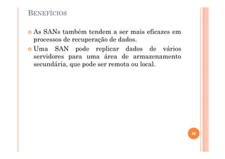 BENEFÍCIOS
As SANs também tendem a ser mais eficazes em
processos de recuperação de dados.
Uma SAN pode replicar dados de vários
servidores para uma área de armazenamento
secundária, que pode ser remota ou local.
39
 