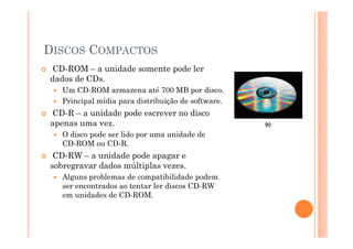 DISCOS COMPACTOS
CD-ROM – a unidade somente pode ler
dados de CDs.
Um CD-ROM armazena até 700 MB por disco.
Principal mídia para distribuição de software.
CD-R – a unidade pode escrever no disco
apenas uma vez.
O disco pode ser lido por uma unidade de
CD-ROM ou CD-R.
CD-RW – a unidade pode apagar e
sobregravar dados múltiplas vezes.
Alguns problemas de compatibilidade podem
ser encontrados ao tentar ler discos CD-RW
em unidades de CD-ROM.
41
 
