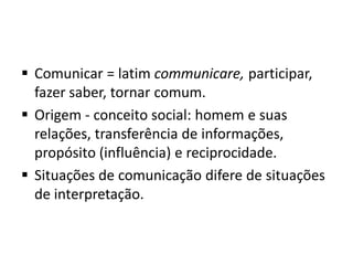  Comunicar = latim communicare, participar,
fazer saber, tornar comum.
 Origem - conceito social: homem e suas
relações, transferência de informações,
propósito (influência) e reciprocidade.
 Situações de comunicação difere de situações
de interpretação.

 