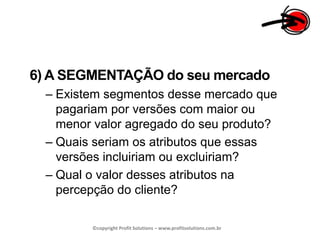 6) A SEGMENTAÇÃO do seu mercadoExistem segmentos desse mercado que pagariam por versões com maior ou menor valor agregado do seu produto?Quais seriam os atributos que essas versões incluiriam ou excluiriam?Qual o valor desses atributos na percepção do cliente?