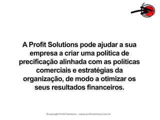 A Profit Solutions pode ajudar a sua empresa a criar uma política de precificação alinhada com as políticas comerciais e estratégias da organização, de modo a otimizar os seus resultados financeiros.