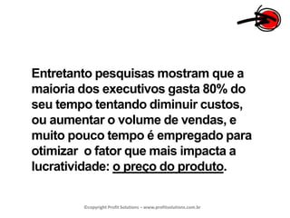Entretanto pesquisas mostram que a maioria dos executivos gasta 80% do seu tempo tentando diminuir custos, ou aumentar o volume de vendas, e muito pouco tempo é empregado para otimizar  o fator que mais impacta a lucratividade: o preço do produto.