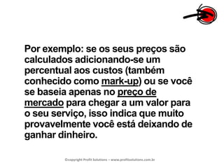 Por exemplo: se os seus preços são calculados adicionando-se um percentual aos custos (também conhecido como mark-up) ou se você se baseia apenas no preço de mercado para chegar a um valor para o seu serviço, isso indica que muito provavelmente você está deixando de ganhar dinheiro.