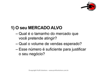 1) O seu MERCADO ALVOQual é o tamanho do mercado que você pretende atingir?Qual o volume de vendas esperado?Esse número é suficiente para justificar o seu negócio?