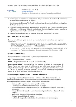 INTRODUÇÃO À CONSTRUTIBILIDADE EM PROJETOS DE CONSTRUÇÃO CIVÍL - PARTE 1
Por Alexandre Lyra –PMP
alyra@prasys.com.br

Consultor em Gerenciamento de Projetos, Riscos e Construtibilidade.

• Identificação das interfaces & interferências através da emissão de um Plano de Interfaces e
de um Plano de Interferências do projeto;
• Uso intensivo de Listas de Verificação conforme fases do projeto, incluindo as disciplinas
do Projeto Executivo.
• Detalhamento das facilidades permanentes e temporárias dos canteiros considerando a
eficiência e a eficácia das linhas de produção das diversas disciplinas desde a logística de
suprimento até as inspeções de controle de qualidade.
• As ações identificadas devem ser mantidas registradas em base única de dados.
DOCUMENTOS DE REFERÊNCIA
Devem ser utilizados para consulta e com instrumentos normativos os seguintes
documentos:
• CONSTRUCTABILITY IMPLEMENTATION GUIDE, CONSTRUCTION INDUSTRY
INSTITUTE (CII), PUBLICATION 34-1, MAIO DE 1993.
• CII - PROJECT LEVEL MODEL AND APPROACHES TO IMPLEMENT CONSTRUCTABILITY –
UNIVERSITY OF W ISCONSIN-MADISON - SOURCE DOCUMENT 82 - OCTOBER 1992.
SIGLAS E DEFINIÇÕES
Os seguintes termos são necessários ao pleno entendimento deste plano:
CII - Construction Industry Institute;
PPAC – Programa Prioritário de Ações de Construtibilidade;
Construction Industry Institute (CII): este instituto foi criado na Universidade do
Texas, Austin em decorrência da evidência de que existe uma lacuna (ou falta de
integração e comunicação efetiva) entre a engenharia de projeto e os contratantes. Assim
o CII foca na pesquisa de novos métodos e técnicas com a finalidade de promover
melhorias no gerenciamento da indústria de construção.
BENEFÍCIOS DA ANALISE DEA CONSTRUTIBILIDADE
A organização executora deve compreender e valorizar os benefícios promovidos pela
implantação da Analise de Construtibilidade no resultado final de suas atividade para a
realização dos objetivos deste contrato, entre os quais podemos citar:
•
•
•
•
•
•
•

Geração de Cronogramas com maior grau de exatidao;
Diminuição das probabilidades de mudanças de escopo;
Incremento significativo na produtividade da execução das atividades de construção e
montagem;
Desenvolvimento de metodos de construçao/montagem eficientes e eficazes de forma
simples;
Melhoria da qualidade final do escopo contratado;
Redução da possibilidade de atrasos;
Melhoria da imagem da condução das atividades de construçao/montagem;
2

 