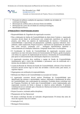 INTRODUÇÃO À CONSTRUTIBILIDADE EM PROJETOS DE CONSTRUÇÃO CIVÍL - PARTE 1
Por Alexandre Lyra –PMP
alyra@prasys.com.br

Consultor em Gerenciamento de Projetos, Riscos e Construtibilidade.

•
•
•
•

Promoção de melhores condições de segurança e trabalho nas atividades de
construçao/montagem;
Diminuição de conflitos entre as diversas frentes de trabalho;
Diminuição dos custos das atividades de construçao/montagem;
Identificação de Riscos.

ATRIBUIÇÕES E RESPONSABILIDADES
• Responsabilidades da Engenharia da organização executora.
• Para a elaboração da Análise de Construtibilidade do objeto deste Contrato a organização
executora deverá dispor de profissionais com comprovada experiência em gestão de
projetos, com ênfase nos aspectos de implementação de técnicas e ferramentas de
construtibilidade e especialistas em planejamento, qualidade, segurança industrial, meioambiente, saúde ocupacional, Projeto Executivo, suprimento de equipamentos & materiais
bem como serviços, construção civil , montagem eletromecânica industrial e
comissionamento de instalações industriais e integração destas fases e ou disciplinas.
• O Coordenador de Gestão de Construtibilidade da organização executora possui
experiência nas mais relevantes técnicas de Gerenciamento de Projetos, gestão de projetos
com ênfase nos aspectos de implementação de técnicas e ferramentas de Construtibilidade,
para apoiar no direcionamento das informações disponíveis e necessárias.
• A organização executora deve mobilizar a equipe de Gestão de Construtibilidade
imediatamente após o inicio das atividadades e permanecer com ela mobilizada até o
término das atividades do Contrato.
• A pauta da Reunião de Abertura da Gestão de Construtibilidade, referente à Fase Inicial &
Executiva deverá ocorrer logo no inicio das atividades e deverá conter, pelo menos, os
seguintes tópicos:
• Organograma com atribuições & responsabilidades;
• Definição dos Objetivos de Construtibilidade na execução do Contrato;
• A organização executora deverá realizar Workshops de Construtibilidade para
identificação das ameaças e oportunidades, análises, elaboração e detalhamento de ações
de Construtibilidade, com a participação da contratante. O produto destes workshops será
um Programa Prioritário de Ações para Construtibilidade a serem implementadas pela
organização executora de forma a alcançar os objetivos acima indicados. O primeiro
workshop deverá ser realizado após a Reunião de Abertura da Gestão de Construtibilidade
atendendo o seguinte escopo:
• Projeto Executivo, incluindo análise disciplinar;
• Planejamento da Fase Operacional
• Os demais workshops deverão ser realizados obrigatoriamente 30 (trinta) dias antes do
início das seguintes fases do Contrato:
• Construção Civil;
• Montagem Eletromecânica;
3

 