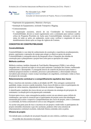 INTRODUÇÃO À CONSTRUTIBILIDADE EM PROJETOS DE CONSTRUÇÃO CIVÍL - PARTE 1
Por Alexandre Lyra –PMP
alyra@prasys.com.br

Consultor em Gerenciamento de Projetos, Riscos e Construtibilidade.

• Suprimento de equipamentos, Materiais e Serviços;
• Instalação de Equipamentos, incluindo Transporte e Rigging;
• Comissionamento.
• A organização executora, através do seu Coordenador de Gerenciamento de
Construtibilidade, deverá se reunir regularmente com a contratante para realizar a análise
crítica do Programa Prioritário de Ações para Construtibilidade, incluindo a revisão do
status de todas as ações em andamento, assim como verificar o surgimento de novos
desdobramentos destas ações ao longo da vigência do Contrato.
CONCEITOS DE CONSTRUTIBILIDADE
Construtibilidade
Construtibilidade é o uso ideal de conhecimento de construção e experiência em planejamento,
projeto, suprimento e operações de campo para atingir os objetivos gerais do projeto.
Construtibilidade é conseguido através da integração eficaz e frequente das entradas de
construção para o planejamento e projeto bem como para as operações de campo.
Melhoria contínua
Melhoria contínua, também chamada de Total Quality Management (TQM), é um esforço
integrado entre o pessoal em todos os níveis para aumentar a satisfação dos clientes, melhorando
continuamente o desempenho. É conseguida através do controle de processos para manter e
melhorar progressivamente os métodos, processos e procedimentos; e direcionando esforços
inovadores para alcançar o maior avanço tecnológico em engenharia, construção e todas as fases
do projecto de execução.
Relacionamento contratual e o compartilhamento equitativo dos riscos
Risco e incerteza são inerentes a todas as atividades da EPC. Eles carregam o potencial de
qualidade, tempo, recursos e perda monetária. Esses riscos dividem-se entre os participantes do
projeto de várias maneiras, dependendo da forma de contrato e linguagem.
A identificação e medição dos riscos devem ser um elemento da estratégia de pré-projeto do
contratante e avaliação prévia da prposta pelo contratado.
Existem tantos riscos, cujas consequências podem ocorrer em um número quase infinito de
combinações, que torna-se essencial que os participantes do projeto usem uma abordagem
estruturada para avaliar o respectivo compartilhamento dos riscos do projeto, entre o contratante
a a contratada, de forma comensurável com as suas obrigações contratuais.
Ao aceitar uma parte justa do risco e incerteza em um projeto e tendo todos os participantes do
projeto entendido claramente o que eles aceitaram, podemos obter uma estrutura de
relacionamentos contratual excelente, reduzindo futuras contendas entre as partes.
Eficácia do projeto
Um método para a avaliação de um projeto baseado em sete critérios, conforme a seguir:
• Exactidão dos documentos de projeto;
4

 