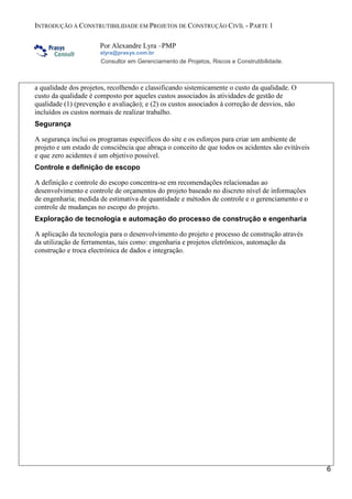 INTRODUÇÃO À CONSTRUTIBILIDADE EM PROJETOS DE CONSTRUÇÃO CIVÍL - PARTE 1
Por Alexandre Lyra –PMP
alyra@prasys.com.br

Consultor em Gerenciamento de Projetos, Riscos e Construtibilidade.

a qualidade dos projetos, recolhendo e classificando sistemicamente o custo da qualidade. O
custo da qualidade é composto por aqueles custos associados às atividades de gestão de
qualidade (1) (prevenção e avaliação); e (2) os custos associados à correção de desvios, não
incluídos os custos normais de realizar trabalho.
Segurança
A segurança inclui os programas específicos do site e os esforços para criar um ambiente de
projeto e um estado de consciência que abraça o conceito de que todos os acidentes são evitáveis
e que zero acidentes é um objetivo possível.
Controle e definição de escopo
A definição e controle do escopo concentra-se em recomendações relacionadas ao
desenvolvimento e controle de orçamentos do projeto baseado no discreto nível de informações
de engenharia; medida de estimativa de quantidade e métodos de controle e o gerenciamento e o
controle de mudanças no escopo do projeto.
Exploração de tecnologia e automação do processo de construção e engenharia
A aplicação da tecnologia para o desenvolvimento do projeto e processo de construção através
da utilização de ferramentas, tais como: engenharia e projetos eletrônicos, automação da
construção e troca electrónica de dados e integração.

6

 