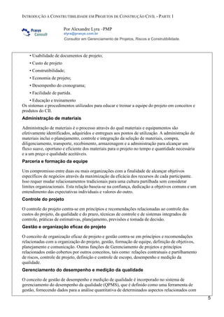 INTRODUÇÃO À CONSTRUTIBILIDADE EM PROJETOS DE CONSTRUÇÃO CIVÍL - PARTE 1
Por Alexandre Lyra –PMP
alyra@prasys.com.br

Consultor em Gerenciamento de Projetos, Riscos e Construtibilidade.

• Usabilidade de documentos de projeto;
• Custo de projeto
• Construtibilidade;
• Economia de projeto;
• Desempenho do cronograma;
• Facilidade de partida.
• Educação e treinamento
Os sistemas e procedimentos utilizados para educar e treinar a equipe do projeto em conceitos e
produtos do CII.
Administração de materiais
Administração de materiais é o processo através do qual materiais e equipamentos são
efetivamente identificados, adquiridos e entregues aos pontos de utilização. A administração de
materiais inclui o planejamento, controle e integração da seleção de materiais, compra,
diligenciamento, transporte, recebimento, armazenagem e a administração para alcançar um
fluxo suave, oportuno e eficiente dos materiais para o projeto no tempo e quantidade necessária
e a um preço e qualidade aceitáveis.
Parceria e formação da equipe
Um compromisso entre duas ou mais organizações com a finalidade de alcançar objetivos
específicos de negócios através da maximização da eficácia dos recursos de cada participante.
Isso requer mudar relacionamentos tradicionais para uma cultura partilhada sem considerar
limites organizacionais. Esta relação baseia-se na confiança, dedicação a objetivos comuns e um
entendimento das expectativas individuais e valores do outro.
Controle do projeto
O controle do projeto centra-se em princípios e recomendações relacionadas ao controle dos
custos do projeto, da qualidade e do prazo, técnicas de controle e de sistemas integrados de
controle, práticas de estimativas, planejamento, previsões e tomada de decisão.
Gestão e organização eficaz do projeto
O conceito de organização eficaz de projeto e gestão centra-se em princípios e recomendações
relacionadas com a organização do projeto, gestão, formação de equipe, definição de objetivos,
planejamento e comunicação. Outras funções de Gerenciamento de projetos e princípios
relacionados estão cobertos por outros conceitos, tais como: relações contratuais e partilhamento
de riscos, controle de projeto, definição e controle de escopo, desempenho e medição da
qualidade.
Gerenciamento do desempenho e medição da qualidade
O conceito de gestão de desempenho e medição de qualidade é incorporado no sistema de
gerenciamento do desempenho da qualidade (QPMS), que é definido como uma ferramenta de
gestão, fornecendo dados para a análise quantitativa de determinados aspectos relacionados com
5

 