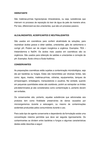 HIDRATANTE
São matérias-primas higroscópicas intracelulares, ou seja, substâncias que
intervem no processo de reposição do teor de água da pele de maneira ativa.
Por isso, diferenciam-se dos umectantes, que são um processo passivo.
ALCALINIZANTES, ACIDIFICANTES E NEUTRALIZANTES
São usados em cosméticos para conferir alcalinidade às soluções, para
neutralizar ácidos graxos e obter sabões, umectantes, géis de carbomeros e
corrigir pH. Podem ser de origem inorgânica e orgânica. Exemplos: TEA -
trietanolamina e NaOH. Os ácidos mais usados em cosméticos são os
orgânicos. São usados para obtenção de sabões e umectantes e correção de
pH. Exemplos: Ácido cítrico e Ácido fosfórico.
CONSERVANTES
As preparações cosméticas estão sujeitas a contaminação microbiológica, seja
ela por bactérias ou fungos. Estes são transmitidos por diversas fontes, tais
como: água, insetos, matérias-primas, vidrarias, equipamentos, tanques de
armazenagem, embalagens, manipuladores e usuários. Na verdade, quando
em pequenas quantidades estas são aceitáveis, porém ao extrapolar os limites
pré-determinados já são considerados como contaminação e, portanto devem
ser evitadas.
Os conservantes são, portanto, aquelas substâncias que adicionadas aos
produtos tem como finalidade preservá-los de danos causados por
microorganismos durante a estocagem, ou mesmo de contaminações
acidentais produzidas pelos consumidores durante o uso.
Para cada tipo de agente conservante e dependendo da formulação existe uma
concentração máxima permitida que deve ser seguida rigorosamente. Os
contaminantes se dividem entre bactérias e fungos e algumas características
destes estão descritas a seguir:
 