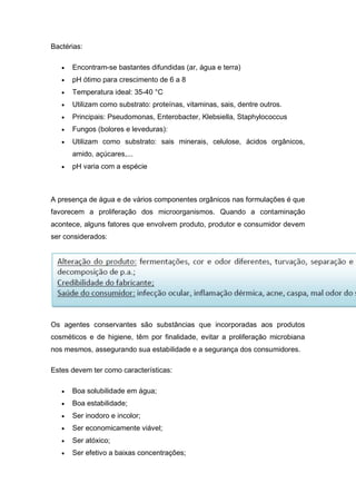 Bactérias:
 Encontram-se bastantes difundidas (ar, água e terra)
 pH ótimo para crescimento de 6 a 8
 Temperatura ideal: 35-40 °C
 Utilizam como substrato: proteínas, vitaminas, sais, dentre outros.
 Principais: Pseudomonas, Enterobacter, Klebsiella, Staphylococcus
 Fungos (bolores e leveduras):
 Utilizam como substrato: sais minerais, celulose, ácidos orgânicos,
amido, açúcares,...
 pH varia com a espécie
A presença de água e de vários componentes orgânicos nas formulações é que
favorecem a proliferação dos microorganismos. Quando a contaminação
acontece, alguns fatores que envolvem produto, produtor e consumidor devem
ser considerados:
Os agentes conservantes são substâncias que incorporadas aos produtos
cosméticos e de higiene, têm por finalidade, evitar a proliferação microbiana
nos mesmos, assegurando sua estabilidade e a segurança dos consumidores.
Estes devem ter como características:
 Boa solubilidade em água;
 Boa estabilidade;
 Ser inodoro e incolor;
 Ser economicamente viável;
 Ser atóxico;
 Ser efetivo a baixas concentrações;
 