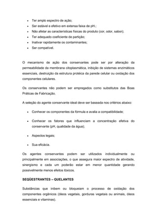  Ter amplo espectro de ação;
 Ser estável e efetivo em extensa faixa de pH.;
 Não afetar as características físicas do produto (cor, odor, sabor);
 Ter adequado coeficiente de partição;
 Inativar rapidamente os contaminantes;
 Ser compatível.
O mecanismo de ação dos conservantes pode ser por alteração da
permeabilidade da membrana citoplasmática, inibição de sistemas enzimáticos
essenciais, destruição da estrutura protéica da parede celular ou oxidação dos
componentes celulares.
Os conservantes não podem ser empregados como substitutos das Boas
Práticas de Fabricação.
A seleção do agente conservante ideal deve ser baseada nos critérios abaixo:
 Conhecer os componentes da fórmula e avalia a compatibilidade;
 Conhecer os fatores que influenciam a concentração efetiva do
conservante (pH, qualidade da água);
 Aspectos legais;
 Sua eficácia.
Os agentes conservantes podem ser utilizados individualmente ou
principalmente em associações, o que assegura maior espectro de atividade,
sinergismo e cada um poderão estar em menor quantidade gerando
possivelmente menos efeitos tóxicos.
SEQÜESTRANTES – QUELANTES
Substâncias que inibem ou bloqueiam o processo de oxidação dos
componentes orgânicos (óleos vegetais, gorduras vegetais ou animais, óleos
essenciais e vitaminas).
 