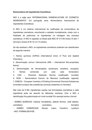 Nomenclatura de Ingredientes Cosméticos
INCI é a sigla para “INTERNACIONAL NOMENCLATURE OF COSMETIC
INGREDIENTS”. Em português seria, Nomenclatura Internacional de
Ingredientes Cosméticos.
O INCI é um sistema internacional de codificação da nomenclatura de
ingredientes cosméticos, reconhecido e adotado mundialmente, criado com a
finalidade de padronizar os ingredientes na rotulagem dos produtos
cosméticos. O INCI é regulado no Brasil pela RDC Nº 211/05 Anexo III item 1
(Anvisa) e Anexo IV-B-14 e C-13 (rótulo).
Se não existisse o INCI, os ingredientes cosméticos poderiam ser classificados
da seguinte maneira:
1. Nomes químicos (IUPAC) (International Union of Pure and Applied
Chemistry);
2. Denominação comum internacional (INN – International Non-proprietary
Name);
3. Denominações de farmacopéias (americana, brasileira, européia);
4. Nomes comerciais (um para cada fornecedor);
5. CAS – Chemical Abstracts Service (codificação mundial);
6. NCM – Nomenclatura Comum do Mercosul (codificação regional);
7. EINECS – European Inventory of Existing Commercial Chemical Substances
(inventário europeu das substâncias químicas existentes no mercado);
São mais de 9 MIL ingredientes usados nas formulações cosméticas e cada
ingrediente pode ser descrito de diferentes maneiras. Com a INCI a
identificação fica padronizada em nível mundial! Por exemplo temos o formol:
- NOMES QUÍMICOS: metanal, formaldeído, aldeído fórmico, metil aldeído,
oximetileno, oxometano, formalina
- NOMES COMERCIAIS: Karsan, Ivalon, Fanoform, Lysoform
- INCI: FORMALDEHYDE
 