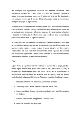 Na rotulagem dos ingredientes utilizados nos corantes cosméticos, deve
utilizar-se o número do "Colour Index" (CI) ou a denominação prevista no
anexo IV, em conformidade com o n.o 1, alínea g), do artigo 6.o da directiva
dos produtos cosméticos. O número CI constitui, deste modo, a denominação
INCI para este tipo de ingredientes.
A classificação dos ingredientes cosméticos pelo INCI é importante para haver
maior agilidade, precisão, clareza na identificação dos ingredientes, onde não
há confusão com sinônimos e diferentes sistemas de nomenclatura, e facilitam
o trabalho de localização de informações e de orientação para consumidores,
profissionais de saúde e de vigilância sanitária.
A organização dos componentes respeita uma ordem seqüenciada começando
no ingrediente mais concentrado até ao menos concentrado. Em primeiro lugar
aparece muitas vezes a água, porque é quase sempre um dos maiores
constituintes. No final costumam encontram-se letras seguidas de números,
que indicam os ingredientes usados como corantes ou conservantes também
apresentados segundo uma escala internacional.
Pele
A pele forma a superfície externa contínua ou tegumento do corpo, sendo o
maior órgão, constituindo quase um sexto do seu peso total (1,75m²). É
representada pele epiderme com o seu manto córneo, a qual se assenta sobre
um tecido de sustentação fibrilar, a derme, que repousa por sua vez sobre o
panículo célulo-adiposo da hipoderme. Possui as seguintes funções principais:
 Proteção contra lesões mecânicas, químicas e térmicas;
 Termo-regulação: a pele impede o corpo de perder calor;
 Impermeabilidade à água e impede que ela também saia (Conservação
de fluídos);
 Barreira a organismos patogênicos – barreira física;
 Detecção de estímulos sensoriais;
 