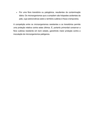  Por uma flora transitória ou patogênica, resultantes da contaminação
diária. Os microorganismos que a compõem são hóspedes acidentais da
pele, cuja sobrevivência sobre o território cutâneo é fraca e temporária.
A competição entre os microorganismos resistentes e os transitórios permite
uma proteção relativa contra estes últimos. É, portanto primordial conservar a
flora cutânea resistente em bom estado, garantindo maior proteção contra a
inoculação de microorganismos patógenos.
 