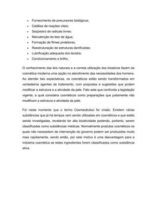  Fornecimento de precursores biológicos;
 Catálise de reações vitais;
 Seqüestro de radicais livres;
 Manutenção do teor de água;
 Formação de filmes protetores;
 Reestruturação de estruturas danificadas;
 Lubrificação adequada dos tecidos;
 Condicionamento e brilho.
O conhecimento das leis naturais e a correta utilização dos bioativos fazem da
cosmética moderna uma opção no atendimento das necessidades dos homens.
Ao atender tais expectativas, os cosméticos estão sendo transformados em
verdadeiros agentes de tratamento, com propostas e sugestões que podem
modificar a estrutura e a atividade da pele. Fato este que confronta a legislação
vigente, a qual considera cosméticos como preparações que justamente não
modificam a estrutura e atividade da pele.
Foi neste momento que o termo Cosmecêutico foi criado. Existem várias
substâncias que já há tempos vem sendo utilizadas em cosméticos e que estão
sendo investigadas, revelando ter alta bioatividade podendo, portanto, serem
classificadas como substâncias médicas. Normalmente produtos cosméticos os
quais não necessitam de intervenção do governo podem ser produzidos muito
mais rapidamente, sendo então, por este motivo é uma desvantagem para a
indústria cosmética se estes ingredientes forem classificados como substância
ativa.
 