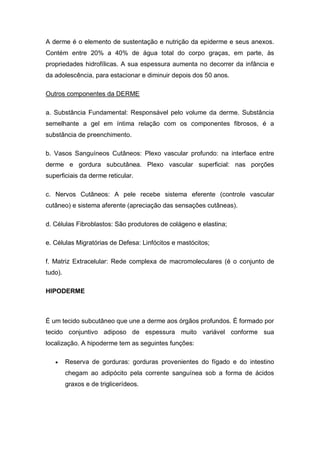 A derme é o elemento de sustentação e nutrição da epiderme e seus anexos.
Contém entre 20% a 40% de água total do corpo graças, em parte, às
propriedades hidrofílicas. A sua espessura aumenta no decorrer da infância e
da adolescência, para estacionar e diminuir depois dos 50 anos.
Outros componentes da DERME
a. Substância Fundamental: Responsável pelo volume da derme. Substância
semelhante a gel em íntima relação com os componentes fibrosos, é a
substância de preenchimento.
b. Vasos Sanguíneos Cutâneos: Plexo vascular profundo: na interface entre
derme e gordura subcutânea. Plexo vascular superficial: nas porções
superficiais da derme reticular.
c. Nervos Cutâneos: A pele recebe sistema eferente (controle vascular
cutâneo) e sistema aferente (apreciação das sensações cutâneas).
d. Células Fibroblastos: São produtores de colágeno e elastina;
e. Células Migratórias de Defesa: Linfócitos e mastócitos;
f. Matriz Extracelular: Rede complexa de macromoleculares (é o conjunto de
tudo).
HIPODERME
É um tecido subcutâneo que une a derme aos órgãos profundos. É formado por
tecido conjuntivo adiposo de espessura muito variável conforme sua
localização. A hipoderme tem as seguintes funções:
 Reserva de gorduras: gorduras provenientes do fígado e do intestino
chegam ao adipócito pela corrente sanguínea sob a forma de ácidos
graxos e de triglicerídeos.
 