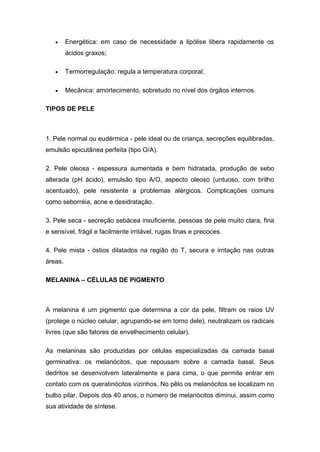  Energética: em caso de necessidade a lipólise libera rapidamente os
ácidos graxos;
 Termorregulação: regula a temperatura corporal;
 Mecânica: amortecimento, sobretudo no nível dos órgãos internos.
TIPOS DE PELE
1. Pele normal ou eudérmica - pele ideal ou de criança, secreções equilibradas,
emulsão epicutânea perfeita (tipo O/A).
2. Pele oleosa - espessura aumentada e bem hidratada, produção de sebo
alterada (pH ácido), emulsão tipo A/O, aspecto oleoso (untuoso, com brilho
acentuado), pele resistente a problemas alérgicos. Complicações comuns
como seborréia, acne e desidratação.
3. Pele seca - secreção sebácea insuficiente, pessoas de pele muito clara, fina
e sensível, frágil e facilmente irritável, rugas finas e precoces.
4. Pele mista - óstios dilatados na região do T, secura e irritação nas outras
áreas.
MELANINA – CÉLULAS DE PIGMENTO
A melanina é um pigmento que determina a cor da pele, filtram os raios UV
(protege o núcleo celular, agrupando-se em torno dele), neutralizam os radicais
livres (que são fatores de envelhecimento celular).
As melaninas são produzidas por células especializadas da camada basal
germinativa: os melanócitos, que repousam sobre a camada basal. Seus
dedritos se desenvolvem lateralmente e para cima, o que permite entrar em
contato com os queratinócitos vizinhos. No pêlo os melanócitos se localizam no
bulbo pilar. Depois dos 40 anos, o número de melanócitos diminui, assim como
sua atividade de síntese.
 