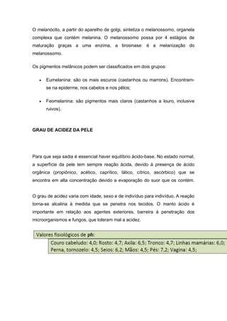 O melanócito, a partir do aparelho de golgi, sintetiza o melanossomo, organela
complexa que contém melanina. O melanossomo possa por 4 estágios de
maturação graças a uma enzima, a tirosinase: é a melanização do
melanossomo.
Os pigmentos melânicos podem ser classificados em dois grupos:
 Eumelanina: são os mais escuros (castanhos ou marrons). Encontram-
se na epiderme, nos cabelos e nos pêlos;
 Feomelanina: são pigmentos mais claros (castanhos a louro, inclusive
ruivos).
GRAU DE ACIDEZ DA PELE
Para que seja sadia é essencial haver equilíbrio ácido-base. No estado normal,
a superfície da pele tem sempre reação ácida, devido à presença de ácido
orgânica (propiônico, acético, caprílico, lático, cítrico, ascórbico) que se
encontra em alta concentração devido a evaporação do suor que os contém.
O grau de acidez varia com idade, sexo e de indivíduo para indivíduo. A reação
torna-se alcalina à medida que se penetra nos tecidos. O manto ácido é
importante em relação aos agentes exteriores, barreira à penetração dos
microorganismos e fungos, que toleram mal a acidez.
 