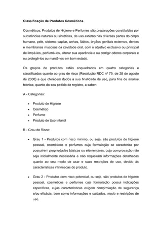 Classificação de Produtos Cosméticos
Cosméticos, Produtos de Higiene e Perfumes são preparações constituídas por
substâncias naturais ou sintéticas, de uso externo nas diversas partes do corpo
humano, pele, sistema capilar, unhas, lábios, órgãos genitais externos, dentes
e membranas mucosas da cavidade oral, com o objetivo exclusivo ou principal
de limpá-los, perfumá-los, alterar sua aparência e ou corrigir odores corporais e
ou protegê-los ou mantê-los em bom estado.
Os grupos de produtos estão enquadrados em quatro categorias e
classificados quanto ao grau de risco (Resolução RDC nº 79, de 28 de agosto
de 2000) a que oferecem dados a sua finalidade de uso, para fins de análise
técnica, quanto do seu pedido de registro, a saber:
A - Categorias:
 Produto de Higiene
 Cosmético
 Perfume
 Produto de Uso Infantil
B - Grau de Risco:
 Grau 1 - Produtos com risco mínimo, ou seja, são produtos de higiene
pessoal, cosméticos e perfumes cuja formulação se caracteriza por
possuírem propriedades básicas ou elementares, cuja comprovação não
seja inicialmente necessária e não requeiram informações detalhadas
quanto ao seu modo de usar e suas restrições de uso, devido às
características intrínsecas do produto.
 Grau 2 - Produtos com risco potencial, ou seja, são produtos de higiene
pessoal, cosméticos e perfumes cuja formulação possui indicações
específicas, cujas características exigem comprovação de segurança
e/ou eficácia, bem como informações e cuidados, modo e restrições de
uso.
 