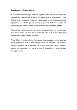 Desodorantes e Antiperspirantes
A sociedade moderna exige cuidados especiais para prevenir o excesso de
transpiração (hiperhidrose) e ainda os odores que a acompanham. Este
fenômeno da transpiração é natural e indispensável ao bom funcionamento do
organismo, no entanto quando excessivo, provoca problemas quanto ao
desconforto pelo odor e também quanto às lesões que podem ser geradas.
Nós suamos constantemente mesmo sem perceber. Suar é a maneira pela
qual nosso corpo se livra do excesso de calor que é produzido pelo
metabolismo ou pelo trabalho muscular.
A quantidade de suor produzida depende de nosso estado emocional e do tipo
de atividade física. O suor pode ser produzido em resposta a um estímulo
nervoso, elevação da temperatura do ar e/ou exercícios físicos. Primeiro,
vamos nos concentrar em como o suor é produzido em uma glândula
sudorípara écrina.
 