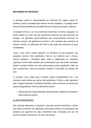 MECANISMO DE SECREÇÃO
A secreção sudoral é desencadeada por estímulos de origem central ou
periférica, sendo controlada pelo sistema nervoso simpático. A sudação écrina
pode ser desencadeada por excitação térmica e psíquica (emoções, reflexos).
A sudação térmica é um dos elementos essenciais do termo regulação. As
várias regiões do corpo não são igualmente sensíveis aos dois estímulos da
sudação. As glândulas palmo-plantares são exclusivamente sensíveis ao
estímulo psíquico. As glândulas do tronco e dos membros são sensíveis ao
estímulo térmico. As glândulas da fronte e das axilas são sensíveis às duas
modalidades.
Tanto o suor écrino quanto apócrino, no momento de sua produção, não
apresenta nenhum odor significativo. Este só se evidencia com o tempo,
quando bactérias e leveduras agem sobre a degradação de moléculas
orgânicas. Foram feitos estudos que comprovaram que caso estas secreções
fossem mantidas estéreis seu odor permaneceria pouco significativo. Além do
odor característico, deve-se considerar também o incômodo do excesso de
suor.
O processo mais antigo para combater odores desagradáveis era o de
mascarar esses odores por outros mais agradáveis. Embora o odor agradável
seja o objetivo desejado é necessário também evitar ou eliminar as causas dos
odores desagradáveis. Entre as alternativas temos:
 Antitranspirante; Antiperspirantes; Desodorantes; Inibidores enzimáticos;
Absorventes de odores.
A) ANTITRANSPIRANTE
São produtos destinados a bloquear a secreção sudoral obstruindo o orifício
dos canais excretores das glândulas sudoríparas através da precipitação das
proteínas da superfície da pele. Geralmente são compostos por sais de
alumínio (cloreto de alumínio), de zinco, de zircônio.
 