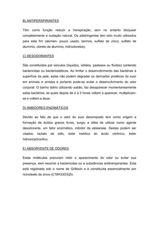 B) ANTIPERSPIRANTES
Têm como função reduzir a transpiração, sem no entanto bloquear
completamente a sudação natural. Os adstringentes tem sido muito utilizados
para este fim (alúmen- pouco usado, taninos, sulfato de zinco, sulfato de
alumínio, cloreto de alumínio, hidrocloretos).
C) DESODORANTES
São constituídos por veículos (líquidos, sólidos, pastosos ou fluidos) contendo
bactericidas ou bacteriostáticos. Ao limitar o desenvolvimento das bactérias à
superfície da pele, estas não podem degradar os derivados protéicos do suor
em animais e amidas e portanto pode-se evitar o desenvolvimento do odor
corporal. O banho diário utilizando sabão, faz desaparecer momentaneamente
estas bactérias, as quais depois de 2 a 3 horas voltam a aparecer, multiplicam-
se e voltam a atuar.
D) INIBIDORES ENZIMÁTICOS
Devido ao fato de que o odor do suor decomposto tem como origem a
formação de ácidos graxos livres, surgiu a idéia de utilizar como agente
desodorante, um fator enzimático, inibidor da estearase. Destes podem ser
citados: lactato de etilo, éster trietílico do ácido citrônico, éster
hidroxicarboxílico.
E) ABSORVENTE DE ODORES
Estas moléculas procuram inibir o aparecimento do odor ou evitar sua
presença, sem recorrer a bactericidas ou a substâncias antitranspirantes. Esta
está registrada sob o nome de Grillocin e é constituída essencialmente por
ricinoleato de zinco (C18H33O3)Zn.
 