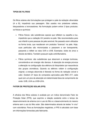 TIPOS DE FILTROS
Os filtros solares são formulações que protegem a pele da radiação ultravioleta
(A e B), impedindo sua passagem. São usados nos protetores solares,
bloqueadores e bronzeadores. Na formulação podem entrar 2 tipos produtos:
os físicos e químicos:
 Filtros físicos: são substâncias opacas que refletem ou espalha a luz,
impedindo que a radiação UV penetre na pele. São recomendados para
uso infantil e para pessoas de pele sensível. No passado eram utilizados
na forma bruta, que resultavam em produtos “brancos” na pele. Hoje,
suas partículas são micronizadas e passaram a ser transparente,
passando a refletir os raios UVA e UVB. Exemplos: óxido de zinco e
dióxido de titânio. Também possuem ação antiinflamatória.
 Filtros químicos: são substâncias que absorvem a energia luminosa,
convertendo-a em energia não danosa. A absorção da energia provoca
a alteração na configuração dos elétrons do fotoprotetor por ressonância
dos grupos aromáticos. Quando os elétrons voltam à configuração
original, a energia absorvida é liberada na forma de radiação visível e
calor. Existem 21 tipos de compostos aprovados pela RDC 217, cada
qual com um pico de absorção em determinada faixa de comprimento de
onda: UVB, UVA ou UVB+UVA.
FATOR DE PROTEÇÃO SOLAR (FPS)
A eficácia dos filtros solares é avaliada por um índice denominado Fator de
Proteção Solar (FPS), que exprime a relação existente entre o tempo de
desenvolvimento de eritema com o uso do filtro e o desenvolvimento do mesmo
eritema sem o uso do filtro solar. São determinados através de testes “in vivo”
com voluntários. Para as formulações magistrais, o FPS é calculado com base
em informações fornecidas pelo fabricante.
 