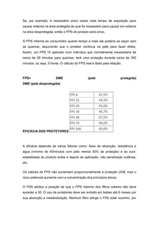 Se, por exemplo, é necessário cinco vezes mais tempo de exposição para
causar eritema na área protegida do que foi necessário para causar em eritema
na área desprotegida, então o FPS do produto será cinco.
O FPS informa ao consumidor quanto tempo a mais ele poderia se expor sem
se queimar, assumindo que o protetor continua na pele para fazer efeito.
Assim, um FPS 15 aplicado num indivíduo que normalmente necessitaria de
cerca de 20 minutos para queimar, terá uma proteção durante cerca de 300
minutos, ou seja, 5 horas. O cálculo do FPS real é dado pela relação:
FPS= DME (pele protegida)
DME (pele desprotegida)
EFICÁCIA DOS PROTETORES
A eficácia depende de vários fatores como: faixa de absorção, resistência a
água (mínimo de 40minutos com pelo menos 50% da proteção) e ao suor,
estabilidade do produto antes e depois de aplicação, não penetração cutânea,
etc.
Os valores de FPS não aumentam proporcionalmente a proteção UVB, mas o
risco potencial aumenta com a concentração dos princípios ativos:
O FDA adotou a posição de que o FPS máximo dos filtros solares não deve
exceder a 30. O uso de protetores deve ser evitado em bebes até 6 meses por
sua absorção e metabolização. Nenhum filtro atinge o FPS solar sozinho, por
 