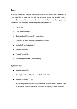 Bases
Produtos coloridos a base de pigmentos destinados a unificar a cor, modificar a
pele, esconder as imperfeições cutâneas, acentuar ou atenuar as saliências do
rosto. Deve espalhar-se facilmente, ter bom deslizamento, bom poder de
cobertura. São emulsões com as seguintes características:
 Pigmentos;
 Talco (deslizamento);
 Óxido de titânio/zinco/caulim (cobertura);
 Estearato de zinco ou de magnésio (opacidade);
 Ac. hialurônico (hidratantes);
 Antiradicais livres;
 Filtros UVA e UVB;
 Silicones (aumentam a durabilidade)
Tipos de Bases:
 Bases fluidas (O/A)
 Bases gel (subs. gelificantes + loção hidroalcólica)
 Bases cremes (A/O, O/A)
 Bases compactas (são acondicionadas em potes ou sticks e são à base
de emulsões desidratadas e de corantes ou corpos graxos e corantes).
 