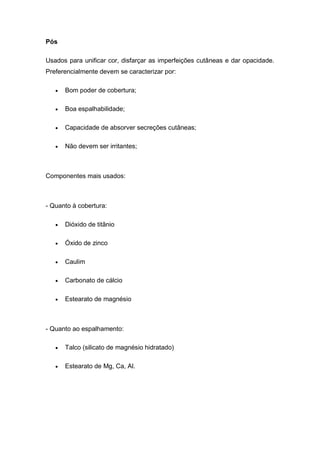 Pós
Usados para unificar cor, disfarçar as imperfeições cutâneas e dar opacidade.
Preferencialmente devem se caracterizar por:
 Bom poder de cobertura;
 Boa espalhabilidade;
 Capacidade de absorver secreções cutâneas;
 Não devem ser irritantes;
Componentes mais usados:
- Quanto à cobertura:
 Dióxido de titânio
 Óxido de zinco
 Caulim
 Carbonato de cálcio
 Estearato de magnésio
- Quanto ao espalhamento:
 Talco (silicato de magnésio hidratado)
 Estearato de Mg, Ca, Al.
 