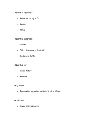 - Quanto à aderência:
 Estearato de Mg e Zn
 Caulim
 Amido
- Quanto à absorção:
 Caulim
 Silício finamente pulverizado
 Carbonato de Ca
- Quanto à cor:
 Óxido de ferro
 Fetalina
- Pigmentos:
 Para efeitos especiais: cristais de mica titânio
- Perfumes:
 Leves e hipoalérgicos
 