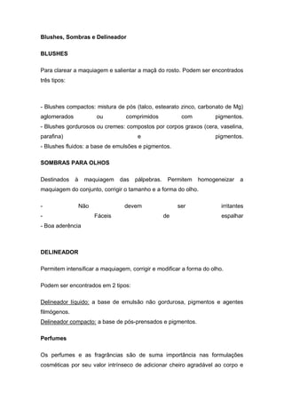Blushes, Sombras e Delineador
BLUSHES
Para clarear a maquiagem e salientar a maçã do rosto. Podem ser encontrados
três tipos:
- Blushes compactos: mistura de pós (talco, estearato zinco, carbonato de Mg)
aglomerados ou comprimidos com pigmentos.
- Blushes gordurosos ou cremes: compostos por corpos graxos (cera, vaselina,
parafina) e pigmentos.
- Blushes fluidos: a base de emulsões e pigmentos.
SOMBRAS PARA OLHOS
Destinados à maquiagem das pálpebras. Permitem homogeneizar a
maquiagem do conjunto, corrigir o tamanho e a forma do olho.
- Não devem ser irritantes
- Fáceis de espalhar
- Boa aderência
DELINEADOR
Permitem intensificar a maquiagem, corrigir e modificar a forma do olho.
Podem ser encontrados em 2 tipos:
Delineador líquido: a base de emulsão não gordurosa, pigmentos e agentes
filmógenos.
Delineador compacto: a base de pós-prensados e pigmentos.
Perfumes
Os perfumes e as fragrâncias são de suma importância nas formulações
cosméticas por seu valor intrínseco de adicionar cheiro agradável ao corpo e
 