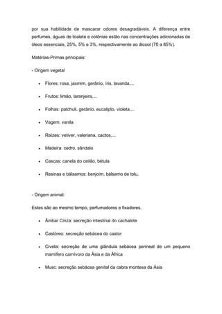 por sua habilidade de mascarar odores desagradáveis. A diferença entre
perfumes, águas de toalete e colônias estão nas concentrações adicionadas de
óleos essenciais, 25%, 5% e 3%, respectivamente ao álcool (70 a 85%).
Matérias-Primas principais:
- Origem vegetal
 Flores: rosa, jasmim, gerânio, íris, lavanda,...
 Frutos: limão, laranjeira,...
 Folhas: patchuli, gerânio, eucalipto, violeta,...
 Vagem: vanila
 Raízes: vetiver, valeriana, cactos,...
 Madeira: cedro, sândalo
 Cascas: canela do ceilão, bétula
 Resinas e bálsamos: benjoim, bálsamo de tolu.
- Origem animal:
Estes são ao mesmo tempo, perfumadores e fixadores.
 Âmbar Cinza: secreção intestinal do cachalote
 Castóreo: secreção sebácea do castor
 Civeta: secreção de uma glândula sebácea perineal de um pequeno
mamífero carnívoro da Ásia e da África
 Musc: secreção sebácea genital da cabra montesa da Ásia
 