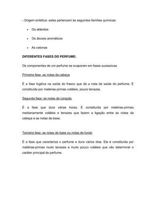 - Origem sintética: estes pertencem às seguintes famílias químicas:
 Os aldeídos
 Os álcoois aromáticos
 As cetonas
DIFERENTES FASES DO PERFUME:
Os componentes de um perfume se evaporam em fases sucessivas.
Primeira fase: as notas da cabeça
É a fase fugitiva na saída do frasco que dá a nota de saída do perfume. É
constituída por matérias-primas voláteis, pouco tenazes.
Segunda fase: as notas de coração
É a fase que dura várias horas. É constituída por matérias-primas
medianamente voláteis e tenazes que fazem a ligação entre as notas da
cabeça e as notas de base.
Terceira fase: as notas de base ou notas de fundo
É a fase que caracteriza o perfume e dura vários dias. Ela é constituída por
matérias-primas muito tenazes e muito pouco voláteis que vão determinar o
caráter principal do perfume.
 