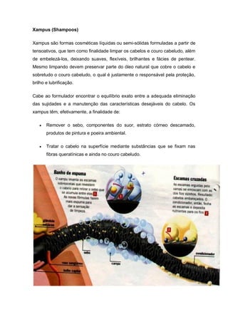 Xampus (Shampoos)
Xampus são formas cosméticas líquidas ou semi-sólidas formuladas a partir de
tensoativos, que tem como finalidade limpar os cabelos e couro cabeludo, além
de embelezá-los, deixando suaves, flexíveis, brilhantes e fácies de pentear.
Mesmo limpando devem preservar parte do óleo natural que cobre o cabelo e
sobretudo o couro cabeludo, o qual é justamente o responsável pela proteção,
brilho e lubrificação.
Cabe ao formulador encontrar o equilíbrio exato entre a adequada eliminação
das sujidades e a manutenção das características desejáveis do cabelo. Os
xampus têm, efetivamente, a finalidade de:
 Remover o sebo, componentes do suor, estrato córneo descamado,
produtos de pintura e poeira ambiental.
 Tratar o cabelo na superfície mediante substâncias que se fixam nas
fibras queratínicas e ainda no couro cabeludo.
 
