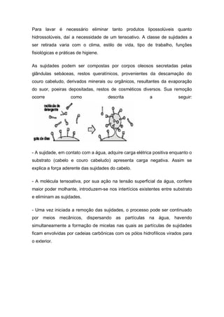 Para lavar é necessário eliminar tanto produtos lipossolúveis quanto
hidrossolúveis, daí a necessidade de um tensoativo. A classe de sujidades a
ser retirada varia com o clima, estilo de vida, tipo de trabalho, funções
fisiológicas e práticas de higiene.
As sujidades podem ser compostas por corpos oleosos secretadas pelas
glândulas sebáceas, restos queratínicos, provenientes da descamação do
couro cabeludo, derivados minerais ou orgânicos, resultantes da evaporação
do suor, poeiras depositadas, restos de cosméticos diversos. Sua remoção
ocorre como descrita a seguir:
- A sujidade, em contato com a água, adquire carga elétrica positiva enquanto o
substrato (cabelo e couro cabeludo) apresenta carga negativa. Assim se
explica a força aderente das sujidades do cabelo.
- A molécula tensoativa, por sua ação na tensão superficial da água, confere
maior poder molhante, introduzem-se nos intertícios existentes entre substrato
e eliminam as sujidades.
- Uma vez iniciada a remoção das sujidades, o processo pode ser continuado
por meios mecânicos, dispersando as partículas na água, havendo
simultaneamente a formação de micelas nas quais as partículas de sujidades
ficam envolvidas por cadeias carbônicas com os pólos hidrofílicos virados para
o exterior.
 