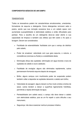 COMPONENTES BÁSICOS DE UM XAMPU
TENSOATIVOS
Todos os tensoativos podem ter características emulsionantes, umectantes,
formadores de espuma e detergente. Como detergentes removem sebo e
poeira, sendo que sua remoção excessiva leva a um cabelo opaco com
aumentada susceptibilidade à eletricidade estática e então dificuldade para
pentear. Para a escolha de um detergente deve-se estar atento à sua
capacidade de limpeza e também aos efeitos que têm sobre o fio após a
lavagem. Devem ser considerados:
 Facilidade de extensibilidade: facilidade com que o xampu de distribui
pelo cabelo;
 Poder de ensaboar: velocidade com que gera espuma, o volume, a
consistência (cremosa ou fluida) e a estabilidade desta;
 Eliminação eficaz das sujidades: eliminação em água branda e dura de
sujidades do cabelo e couro cabeludo;
 Facilidade de enxágüe: alguns são eliminados rapidamente, outros
permanecem formando espuma depois de enxaguar;
 Brilho: alguns xampus com insuficiente poder de suspensão podem
também voltar a depositar as sujidades deixando o cabelo sem brilho;
 Velocidade de secagem: alguns deixam os fios muito úmidos e lentos de
secar, outros tendem a deixar a superfície ligeiramente hidrófoba,
permitindo a rápida eliminação da água;
 Penteabilidade (em cabelo seco): o xampu não deve deixar o cabelo
com eletricidade estática, pois se um fio repelir o outro dificulta o seu
manunseio;
 Segurança: não deve ocasionar nenhum processo irritativo.
 