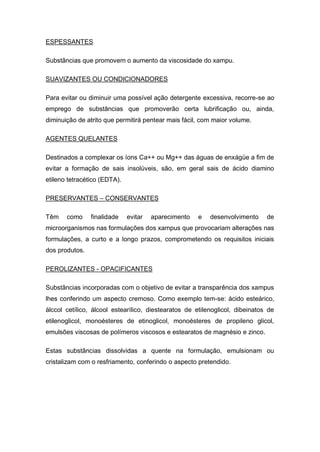 ESPESSANTES
Substâncias que promovem o aumento da viscosidade do xampu.
SUAVIZANTES OU CONDICIONADORES
Para evitar ou diminuir uma possível ação detergente excessiva, recorre-se ao
emprego de substâncias que promoverão certa lubrificação ou, ainda,
diminuição de atrito que permitirá pentear mais fácil, com maior volume.
AGENTES QUELANTES
Destinados a complexar os íons Ca++ ou Mg++ das águas de enxágüe a fim de
evitar a formação de sais insolúveis, são, em geral sais de ácido diamino
etileno tetracético (EDTA).
PRESERVANTES – CONSERVANTES
Têm como finalidade evitar aparecimento e desenvolvimento de
microorganismos nas formulações dos xampus que provocariam alterações nas
formulações, a curto e a longo prazos, comprometendo os requisitos iniciais
dos produtos.
PEROLIZANTES - OPACIFICANTES
Substâncias incorporadas com o objetivo de evitar a transparência dos xampus
lhes conferindo um aspecto cremoso. Como exemplo tem-se: ácido esteárico,
álccol cetílico, álcool estearílico, diestearatos de etilenoglicol, dibeinatos de
etilenoglicol, monoésteres de etinoglicol, monoésteres de propileno glicol,
emulsões viscosas de polímeros viscosos e estearatos de magnésio e zinco.
Estas substâncias dissolvidas a quente na formulação, emulsionam ou
cristalizam com o resfriamento, conferindo o aspecto pretendido.
 
