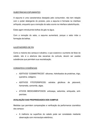 SUBSTÂNCIAS ESPUMANTES
A espuma é uma característica desejada pelo consumidor, não tem relação
com o poder detergente do produto, pois a espuma é formada na interface
ar/líquido, enquanto que a remoção do sebo ocorre na interface cabelo/líquido.
Estes agem introduzindo bolhas de gás na água.
Com a remoção do sebo, a espuma aumentará, porque o sebo inibe a
formação de bolhas.
AJUSTADORES DE PH
Como a maioria dos xampus é alcalina, o que ocasiona o aumento de feixe do
cabelo, isto é a abertura das escamas da cutícula, devem ser usadas
substâncias que permitam sua neutralização.
CORANTES E ESSÊNCIAS
 ADITIVOS “COSMIÁTRICOS”: silicones, hidrolisados de proteínas, trigo,
queratina, colágeno.
 ADITIVOS FITOTERÁPICOS: extratos glicólicos de jaborandi,
hamamelis, camomila, algas.
 ATIVOS MEDICAMENTOSOS: anticaspa, seborréia, antiqueda, anti-
psoríase.
AVALIAÇÃO DAS PROPRIEDADES DOS XAMPUS
Medidas que permitem comparações e verificação da performance cosmética
dos xampus:
 A melhoria na superfície do cabelo pode ser constatada mediante
observação com microscópio eletrônico;
 