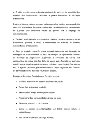 a. O efeito condicionador se baseia na deposição ao longo da superfície dos
cabelos, dos componentes catiônicos e graxos resistentes ao enxágüe
subseqüente.
b. Alguns tipos de cabelos, como os mais ressecados, tendem a uma aparência
sem vida, tornando-se ásperos e quebradiços, ficando patente a necessidade
de suprir-se uma deficiência natural de gordura com o emprego de
condicionadores.
c. Também, o rápido crescimento destes produtos, se deve ao aumento de
tratamentos químicos e então à necessidade de tratar-se os cabelos
danificados ou enfraquecidos.
d. Além do aspecto reposição graxa, o condicionamento está baseado na
concepção de substantividade, ou seja, na absorção de ingredientes capazes
de modificar as propriedades superficiais e estruturais do cabelo. Tal
característica se explica pelo fato do fio do cabelo que é formado por queratina
adquirir carga negativa após tratamentos químicos, vento, exposições solares
etc. Os agentes catiônicos, por neutralizarem as cargas negativas, são capazes
de dar maleabilidade, maciez e volume aos cabelos.
Funções e Requisitos Desejados aos Condicionadores:
 Manter a aparência dos cabelos atraente e saudável;
 Ser de fácil aplicação e enxágüe;
 Ser adaptado ao tipo e condição do cabelo;
 Proporcionar boa penteabilidade a úmido e a seco;
 Ser suave, não tóxico, não irritante;
 Deixar os cabelos desembaraçados, com brilho, maciez, volume e
maleabilidade;
 Não causar a formação de carga estática;
 