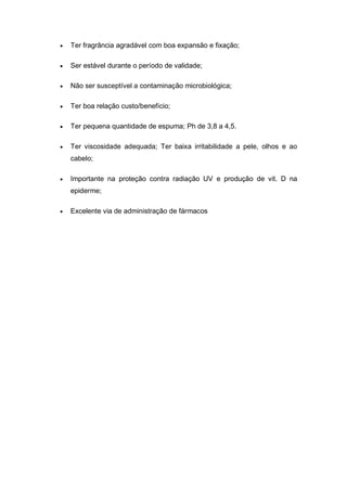  Ter fragrância agradável com boa expansão e fixação;
 Ser estável durante o período de validade;
 Não ser susceptível a contaminação microbiológica;
 Ter boa relação custo/benefício;
 Ter pequena quantidade de espuma; Ph de 3,8 a 4,5.
 Ter viscosidade adequada; Ter baixa irritabilidade a pele, olhos e ao
cabelo;
 Importante na proteção contra radiação UV e produção de vit. D na
epiderme;
 Excelente via de administração de fármacos
 