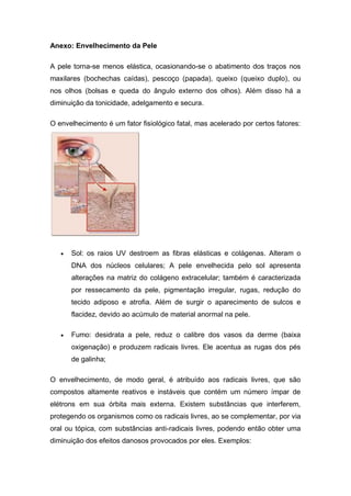 Anexo: Envelhecimento da Pele
A pele torna-se menos elástica, ocasionando-se o abatimento dos traços nos
maxilares (bochechas caídas), pescoço (papada), queixo (queixo duplo), ou
nos olhos (bolsas e queda do ângulo externo dos olhos). Além disso há a
diminuição da tonicidade, adelgamento e secura.
O envelhecimento é um fator fisiológico fatal, mas acelerado por certos fatores:
 Sol: os raios UV destroem as fibras elásticas e colágenas. Alteram o
DNA dos núcleos celulares; A pele envelhecida pelo sol apresenta
alterações na matriz do colágeno extracelular; também é caracterizada
por ressecamento da pele, pigmentação irregular, rugas, redução do
tecido adiposo e atrofia. Além de surgir o aparecimento de sulcos e
flacidez, devido ao acúmulo de material anormal na pele.
 Fumo: desidrata a pele, reduz o calibre dos vasos da derme (baixa
oxigenação) e produzem radicais livres. Ele acentua as rugas dos pés
de galinha;
O envelhecimento, de modo geral, é atribuído aos radicais livres, que são
compostos altamente reativos e instáveis que contém um número ímpar de
elétrons em sua órbita mais externa. Existem substâncias que interferem,
protegendo os organismos como os radicais livres, ao se complementar, por via
oral ou tópica, com substâncias anti-radicais livres, podendo então obter uma
diminuição dos efeitos danosos provocados por eles. Exemplos:
 